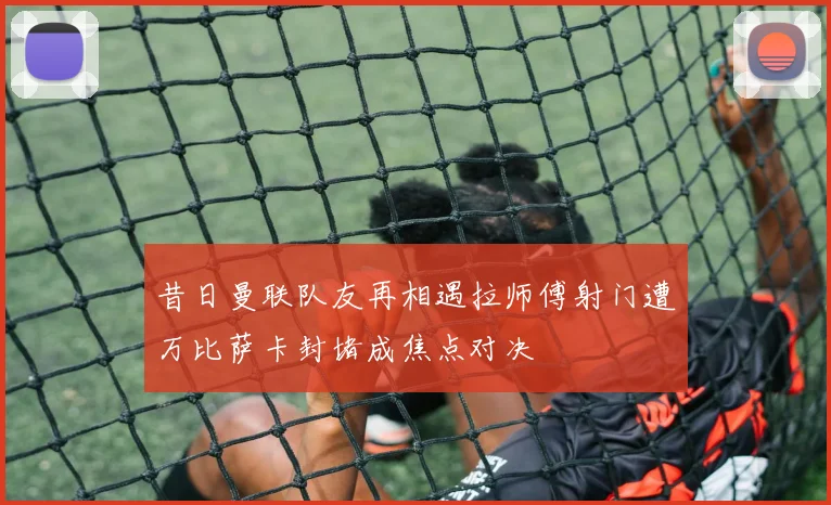 昔日曼联队友再相遇拉师傅射门遭万比萨卡封堵成焦点对决