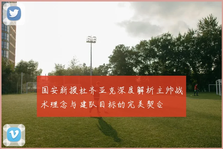 国安新援杜齐亚克深度解析主帅战术理念与建队目标的完美契合