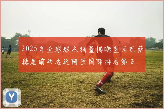 2025年全球球衣销量揭晓皇马巴萨稳居前两名迈阿密国际排名第五