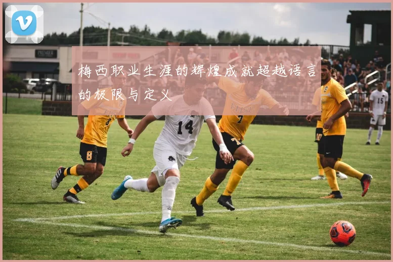梅西职业生涯的辉煌成就超越语言的极限与定义