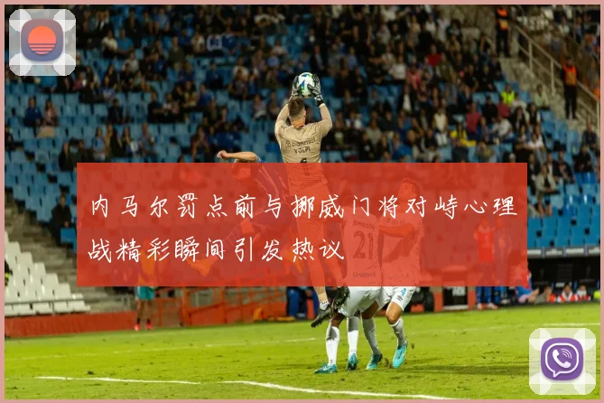 内马尔罚点前与挪威门将对峙心理战精彩瞬间引发热议