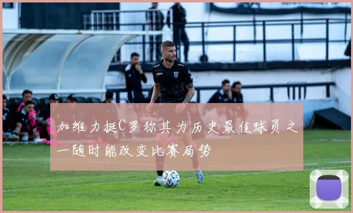 加维力挺C罗称其为历史最佳球员之一随时能改变比赛局势