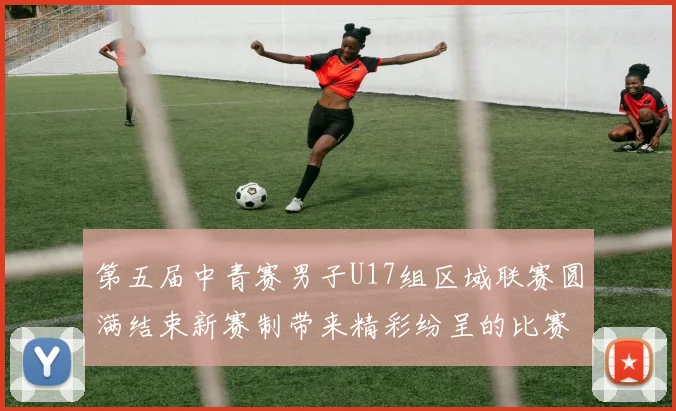 第五届中青赛男子U17组区域联赛圆满结束新赛制带来精彩纷呈的比赛体验