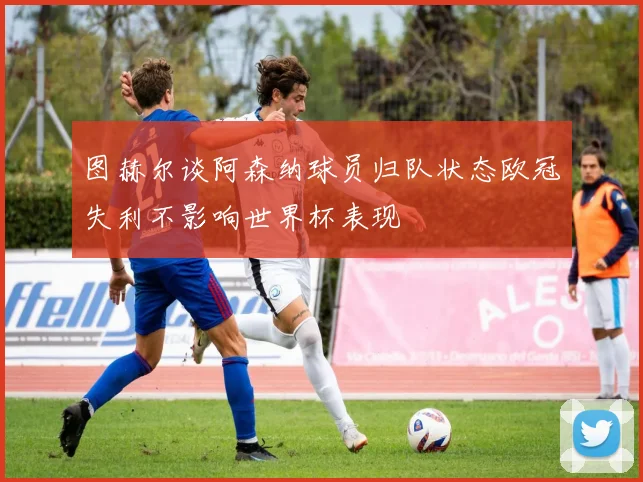 图赫尔谈阿森纳球员归队状态欧冠失利不影响世界杯表现