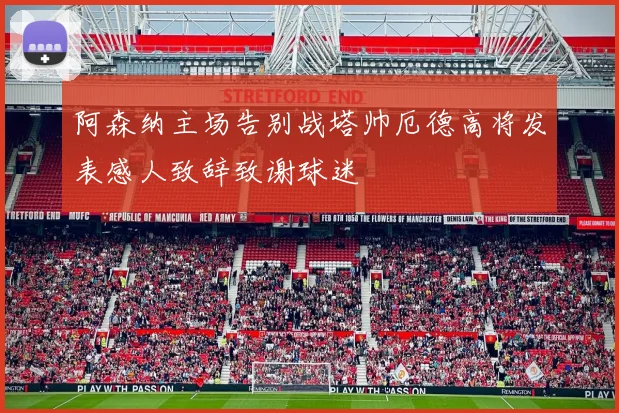 阿森纳主场告别战塔帅厄德高将发表感人致辞致谢球迷