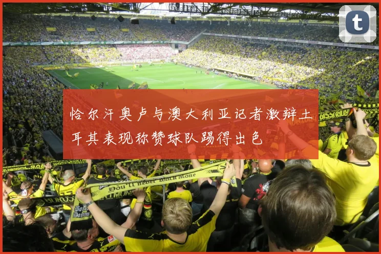 恰尔汗奥卢与澳大利亚记者激辩土耳其表现称赞球队踢得出色