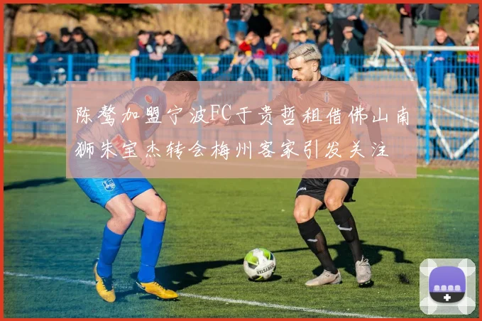 陈骜加盟宁波FC于贵哲租借佛山南狮朱宝杰转会梅州客家引发关注
