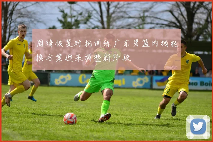 周琦恢复对抗训练广东男篮内线轮换方案迎来调整新阶段