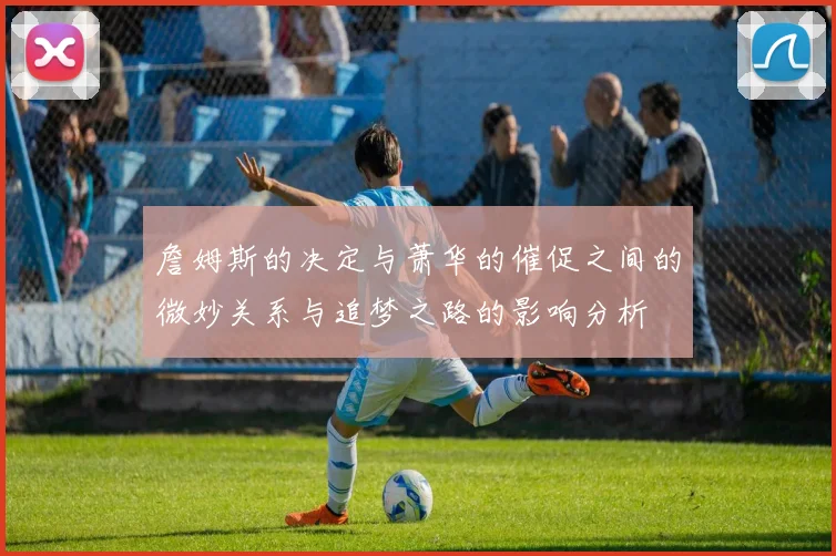 詹姆斯的决定与萧华的催促之间的微妙关系与追梦之路的影响分析