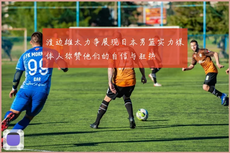 渡边雄太力争展现日本男篮实力媒体人称赞他们的自信与狂热