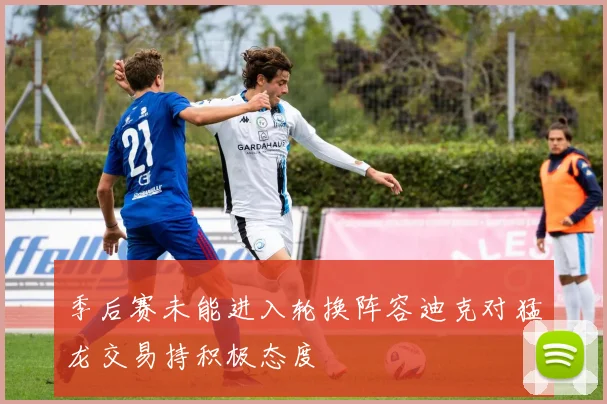 季后赛未能进入轮换阵容迪克对猛龙交易持积极态度