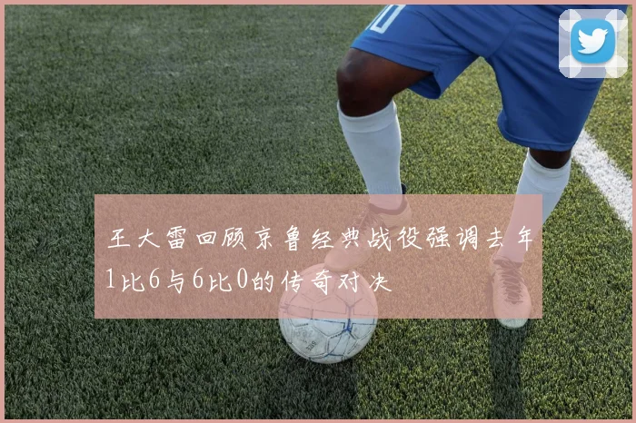 王大雷回顾京鲁经典战役强调去年1比6与6比0的传奇对决