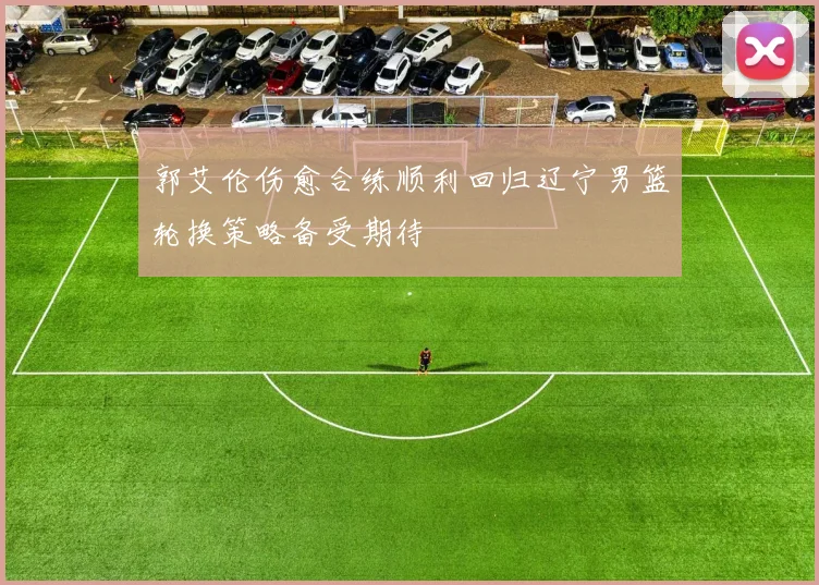 郭艾伦伤愈合练顺利回归辽宁男篮轮换策略备受期待