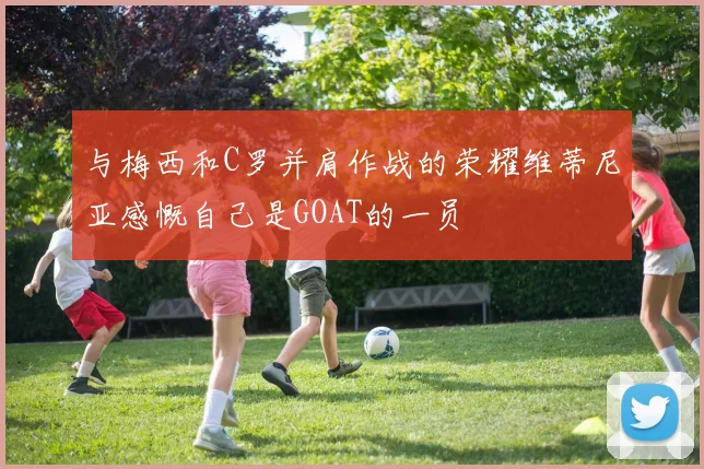 与梅西和C罗并肩作战的荣耀维蒂尼亚感慨自己是GOAT的一员