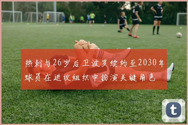 热刺与26岁后卫波罗续约至2030年球员在进攻组织中扮演关键角色