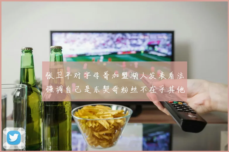 张卫平对字母哥加盟湖人发表看法强调自己是东契奇粉丝不在乎其他球员动态