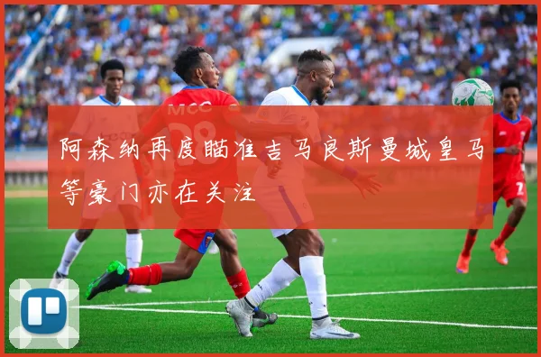 阿森纳再度瞄准吉马良斯曼城皇马等豪门亦在关注