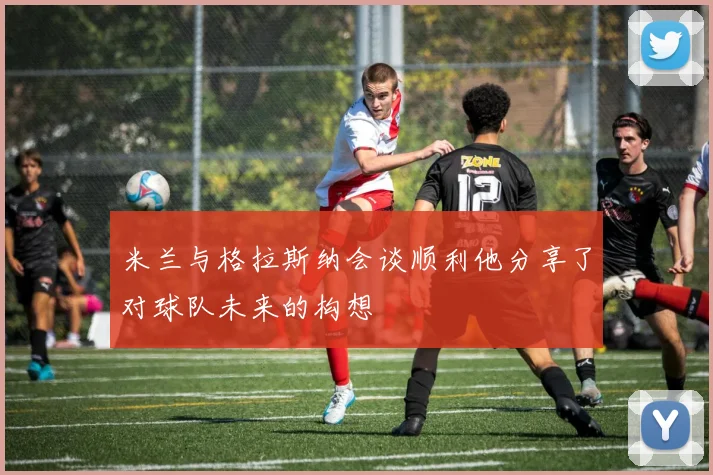米兰与格拉斯纳会谈顺利他分享了对球队未来的构想
