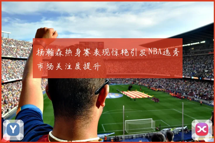 杨瀚森热身赛表现惊艳引发NBA选秀市场关注度提升