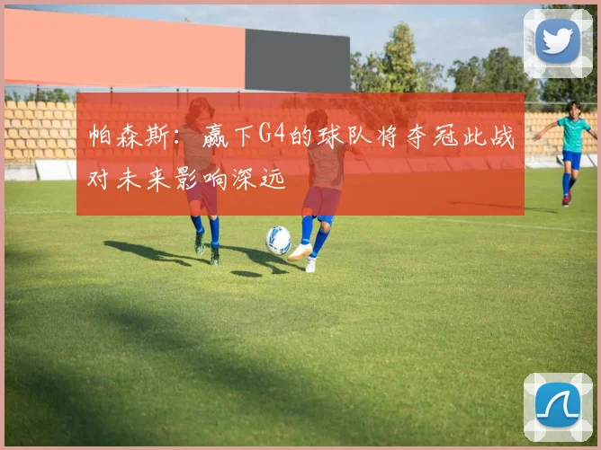 帕森斯：赢下G4的球队将夺冠此战对未来影响深远
