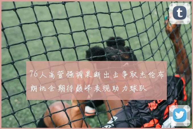 76人高管强调果断出击争取杰伦布朗机会期待巅峰表现助力球队