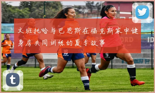 文班托哈与巴恩斯在福克斯家中健身房共同训练的夏季故事