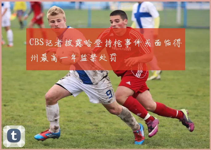 CBS记者披露哈登持枪事件或面临得州最高一年监禁处罚